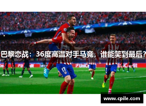 巴黎恋战：36度高温对手马竞，谁能笑到最后？